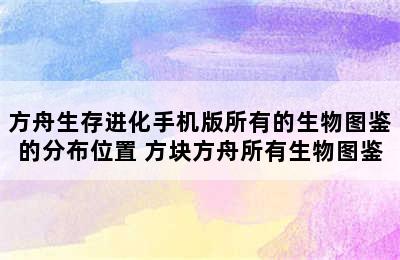 方舟生存进化手机版所有的生物图鉴的分布位置 方块方舟所有生物图鉴